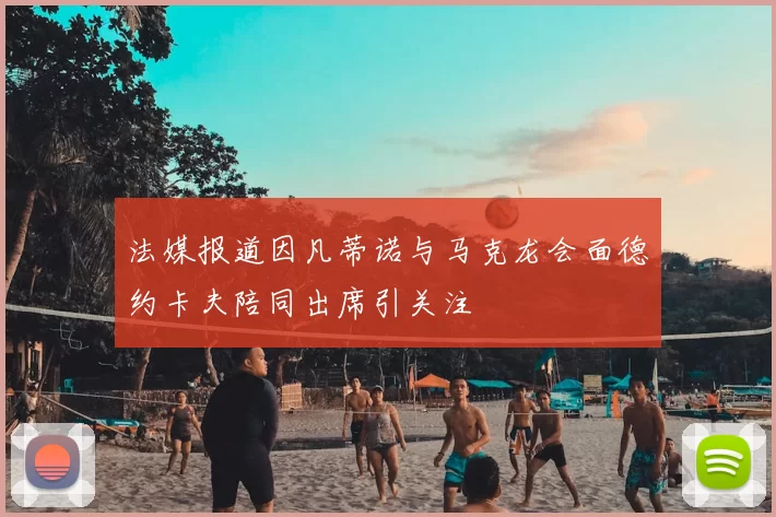 法媒报道因凡蒂诺与马克龙会面德约卡夫陪同出席引关注