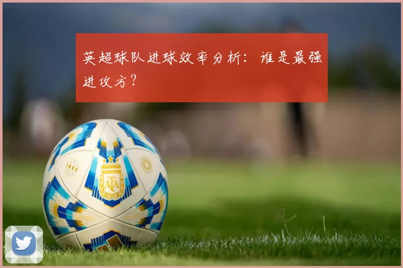 英超球队进球效率分析:谁是最强进攻方?