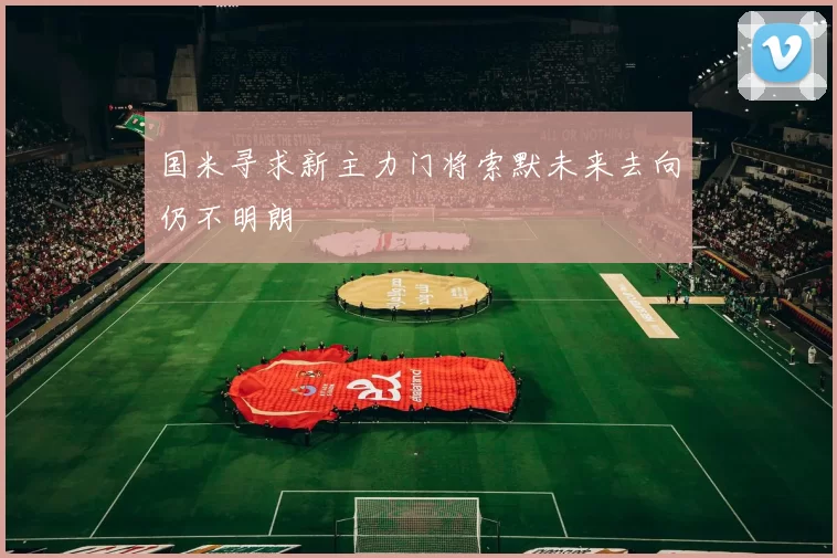 国米寻求新主力门将索默未来去向仍不明朗