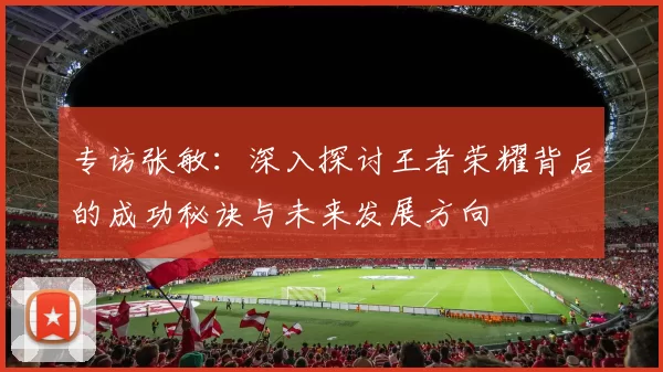专访张敏：深入探讨王者荣耀背后的成功秘诀与未来发展方向