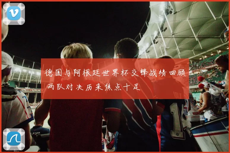 德国与阿根廷世界杯交锋战绩回顾 两队对决历来焦点十足