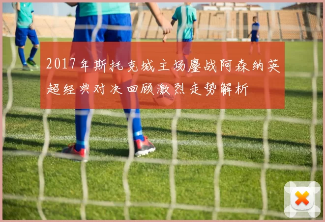 2017年斯托克城主场鏖战阿森纳英超经典对决回顾激烈走势解析