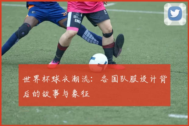 世界杯球衣潮流:各国队服设计背后的故事与象征