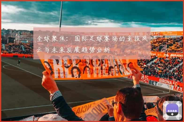 全球聚焦:国际足球赛场的竞技风云与未来发展趋势分析