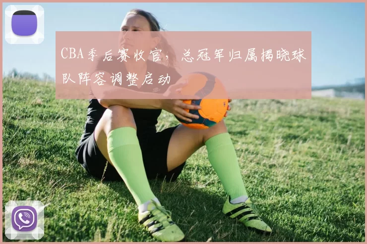 CBA季后赛收官，总冠军归属揭晓球队阵容调整启动