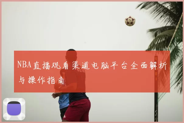NBA直播观看渠道电脑平台全面解析与操作指南