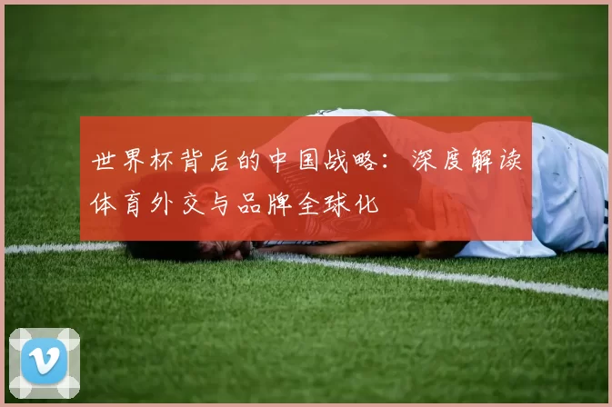 世界杯背后的中国战略：深度解读体育外交与品牌全球化