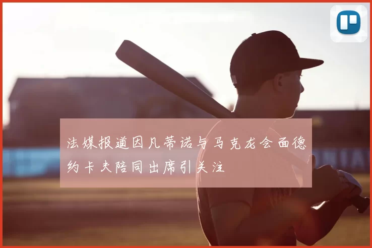法媒报道因凡蒂诺与马克龙会面德约卡夫陪同出席引关注