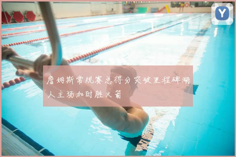 詹姆斯常规赛总得分突破里程碑湖人主场加时胜火箭