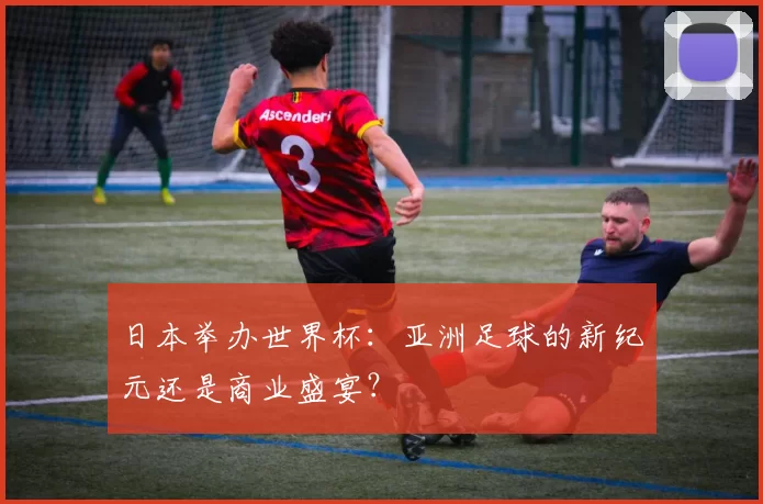 日本举办世界杯:亚洲足球的新纪元还是商业盛宴?
