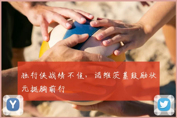 独行侠战绩不佳，诺维茨基鼓励状元挺胸前行