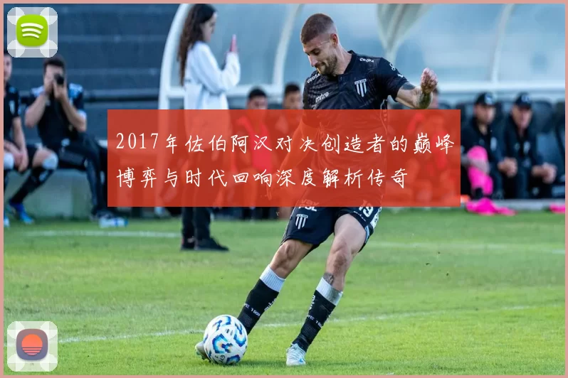 2017年佐伯阿汉对决创造者的巅峰博弈与时代回响深度解析传奇
