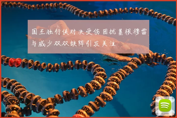 国王独行侠对决受伤困扰基根穆雷与威少双双缺阵引发关注