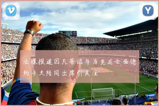 法媒报道因凡蒂诺与马克龙会面德约卡夫陪同出席引关注