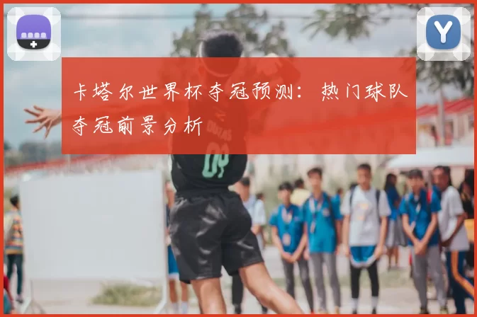 卡塔尔世界杯夺冠预测:热门球队夺冠前景分析