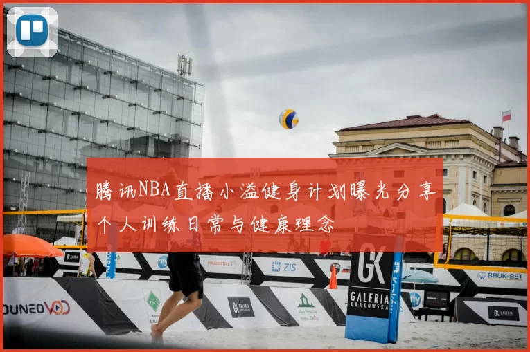 腾讯NBA直播小溢健身计划曝光分享个人训练日常与健康理念