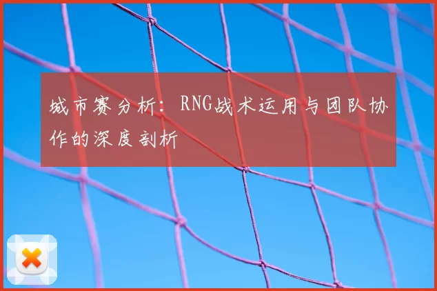 城市赛分析:RNG战术运用与团队协作的深度剖析