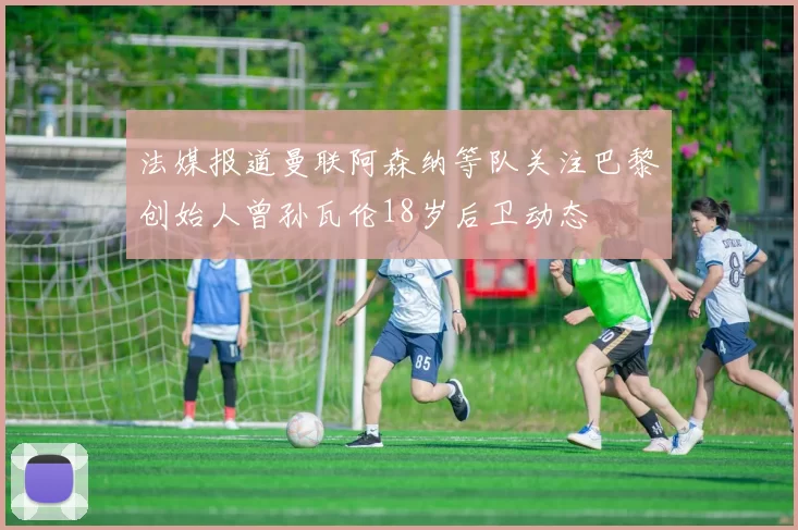 法媒报道曼联阿森纳等队关注巴黎创始人曾孙瓦伦18岁后卫动态