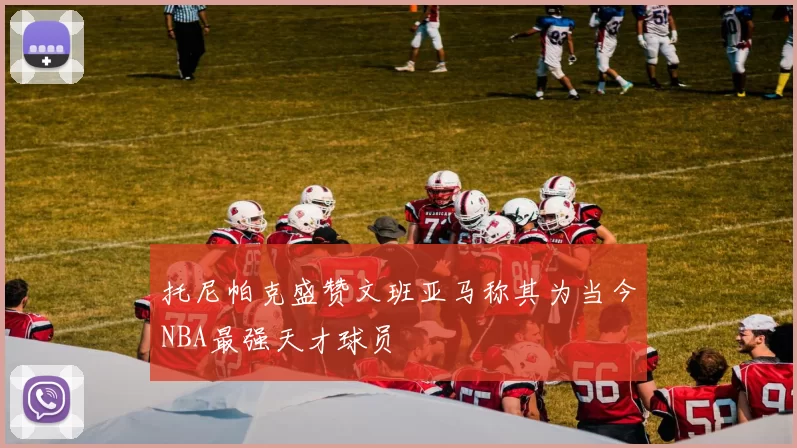 托尼帕克盛赞文班亚马称其为当今NBA最强天才球员
