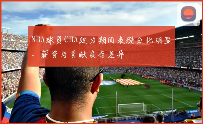 NBA球员CBA效力期间表现分化明显,薪资与贡献度存差异
