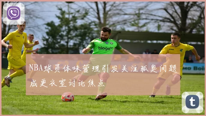 NBA球员体味管理引发关注狐臭问题成更衣室讨论焦点