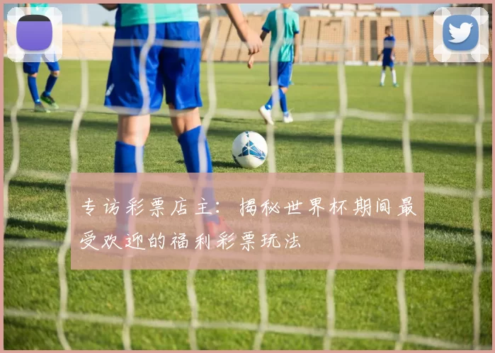 专访彩票店主：揭秘世界杯期间最受欢迎的福利彩票玩法