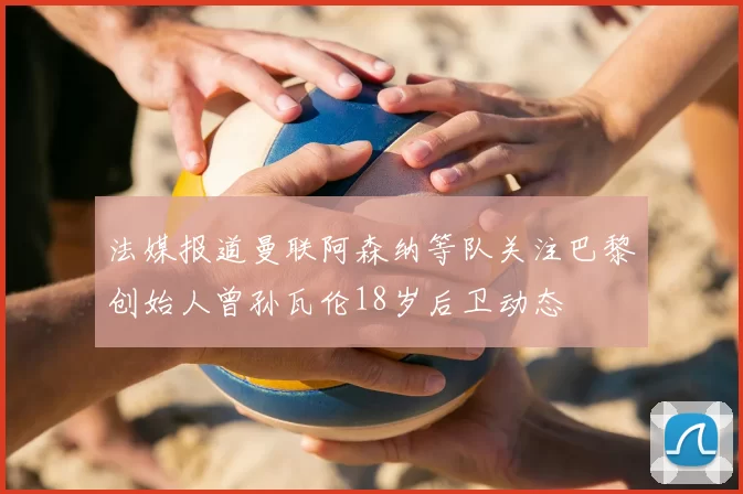 法媒报道曼联阿森纳等队关注巴黎创始人曾孙瓦伦18岁后卫动态