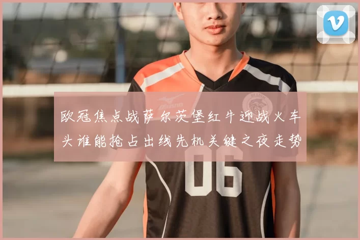 欧冠焦点战萨尔茨堡红牛迎战火车头谁能抢占出线先机关键之夜走势分析