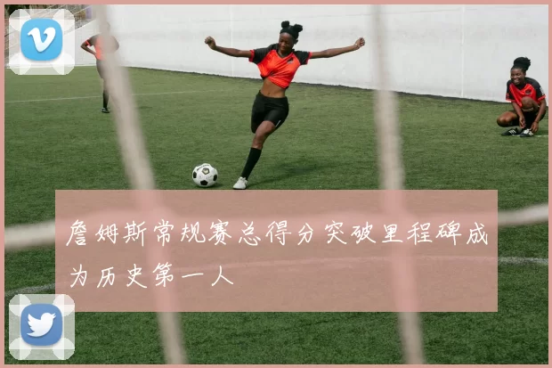 詹姆斯常规赛总得分突破里程碑成为历史第一人