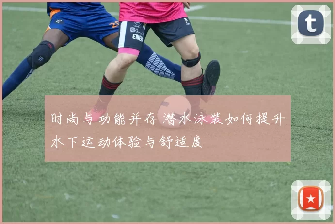 时尚与功能并存 潜水泳装如何提升水下运动体验与舒适度