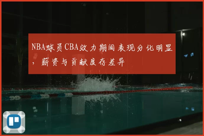 NBA球员CBA效力期间表现分化明显,薪资与贡献度存差异