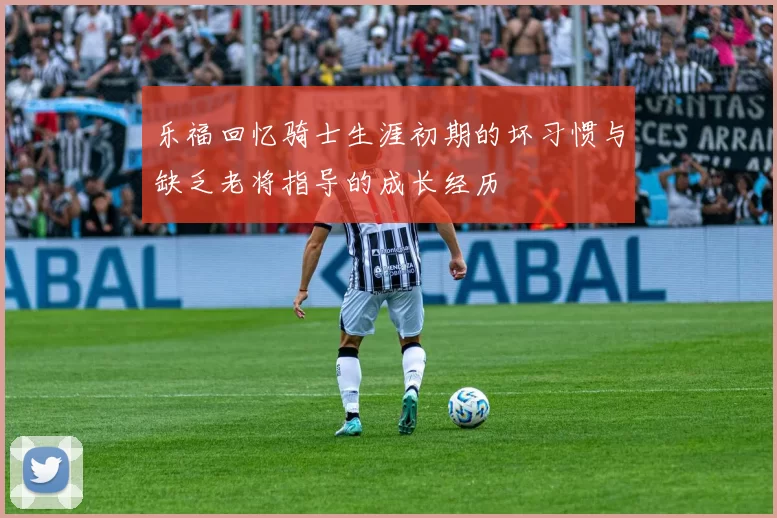乐福回忆骑士生涯初期的坏习惯与缺乏老将指导的成长经历