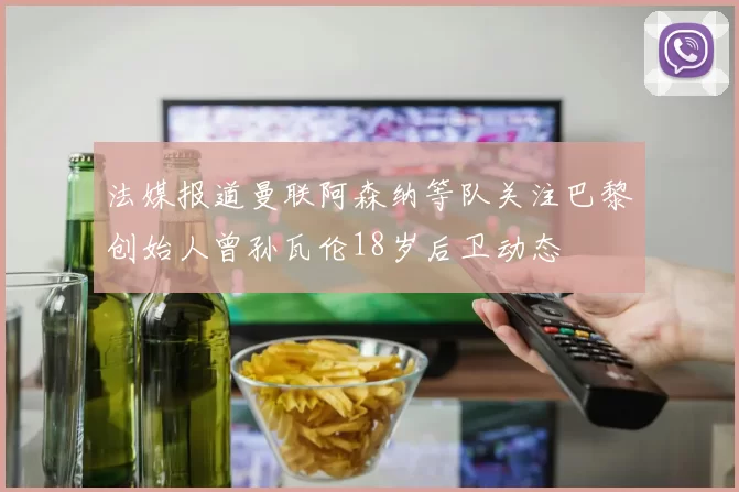 法媒报道曼联阿森纳等队关注巴黎创始人曾孙瓦伦18岁后卫动态