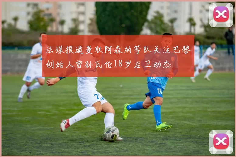 法媒报道曼联阿森纳等队关注巴黎创始人曾孙瓦伦18岁后卫动态