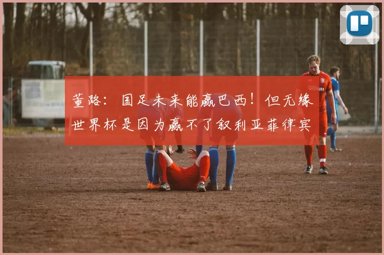 董路:国足未来能赢巴西!但无缘世界杯是因为赢不了叙利亚菲律宾