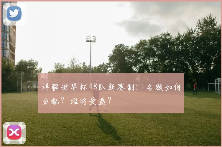 详解世界杯48队新赛制:名额如何分配?谁将受益?