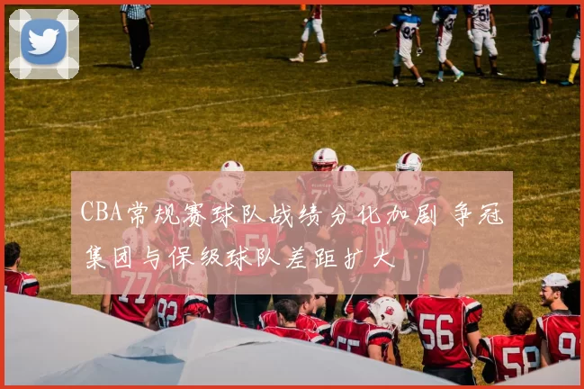 CBA常规赛球队战绩分化加剧 争冠集团与保级球队差距扩大
