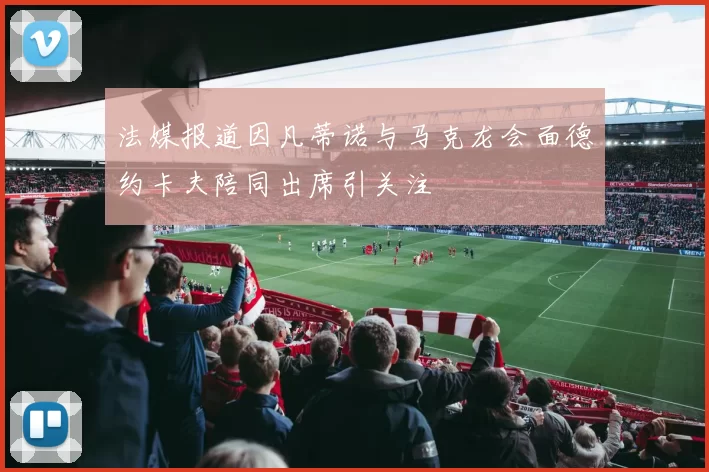 法媒报道因凡蒂诺与马克龙会面德约卡夫陪同出席引关注