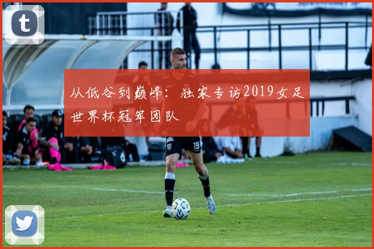 从低谷到巅峰:独家专访2019女足世界杯冠军团队