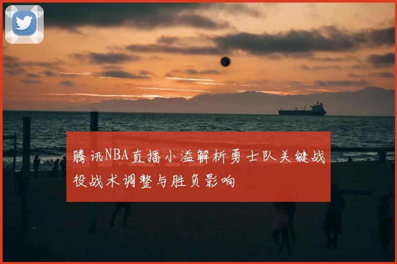 腾讯NBA直播小溢解析勇士队关键战役战术调整与胜负影响