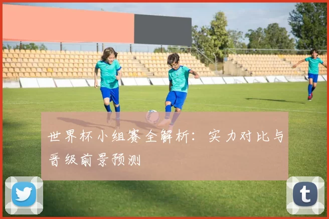 世界杯小组赛全解析：实力对比与晋级前景预测