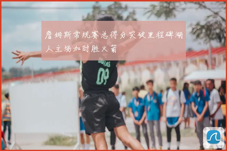 詹姆斯常规赛总得分突破里程碑湖人主场加时胜火箭