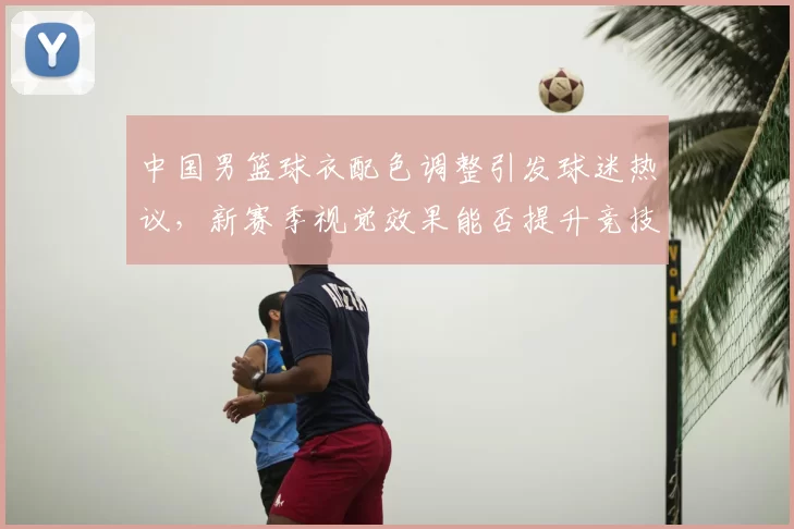 中国男篮球衣配色调整引发球迷热议，新赛季视觉效果能否提升竞技表现