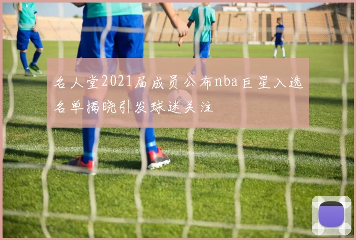 名人堂2021届成员公布nba巨星入选名单揭晓引发球迷关注