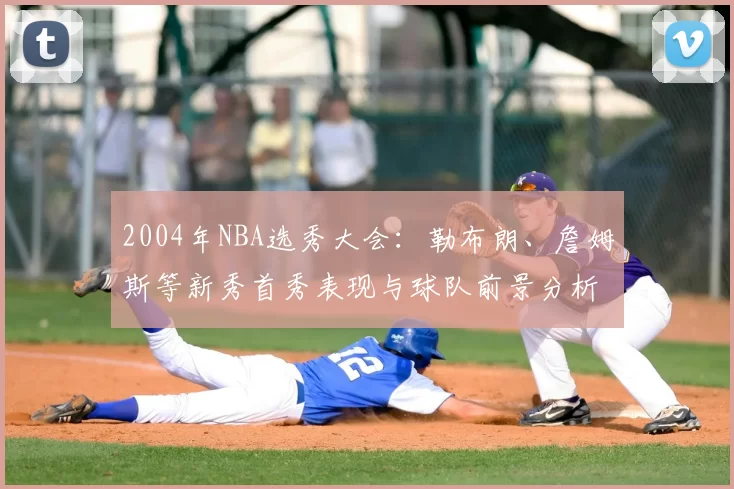 2004年NBA选秀大会：勒布朗、詹姆斯等新秀首秀表现与球队前景分析