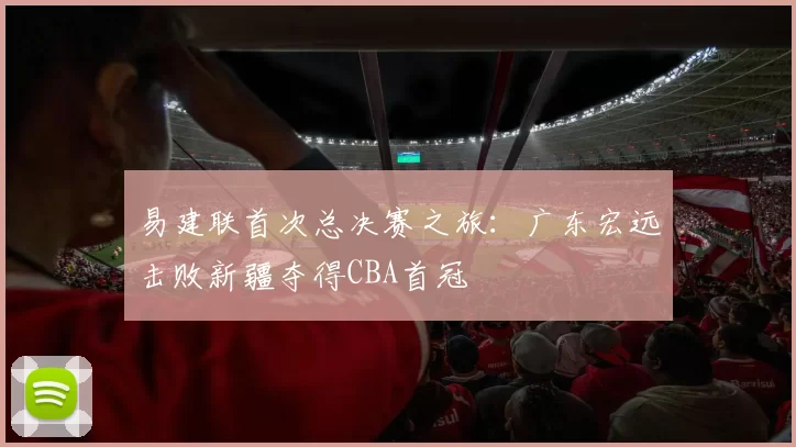 易建联首次总决赛之旅：广东宏远击败新疆夺得CBA首冠