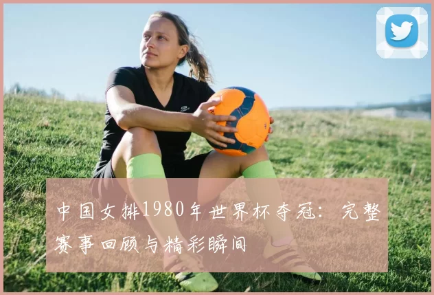 中国女排1980年世界杯夺冠:完整赛事回顾与精彩瞬间