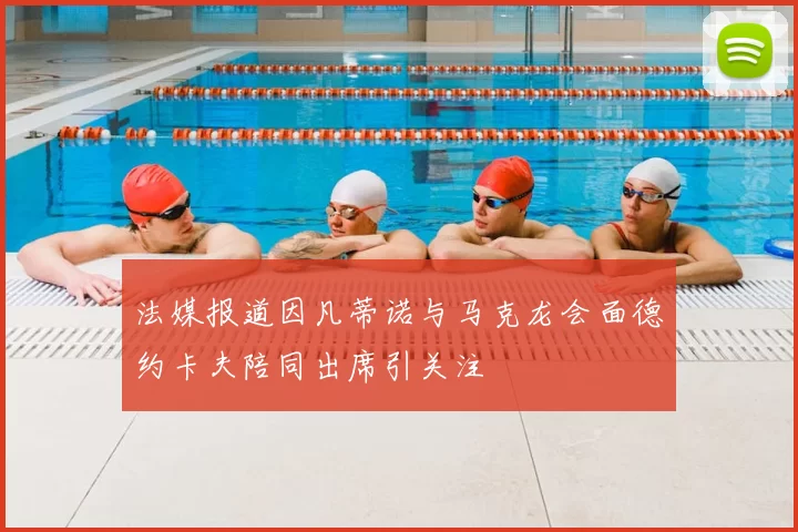 法媒报道因凡蒂诺与马克龙会面德约卡夫陪同出席引关注