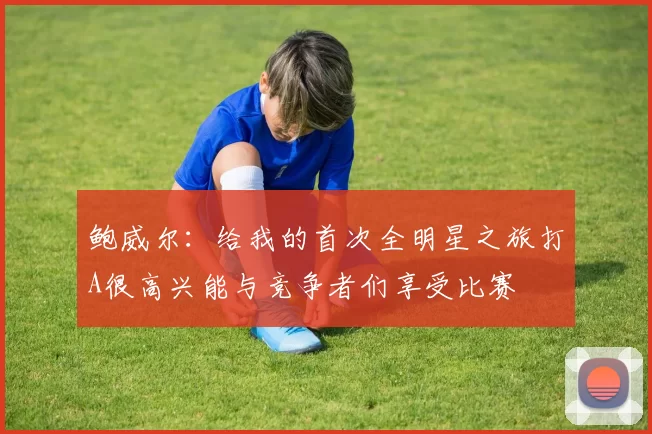 鲍威尔:给我的首次全明星之旅打A很高兴能与竞争者们享受比赛