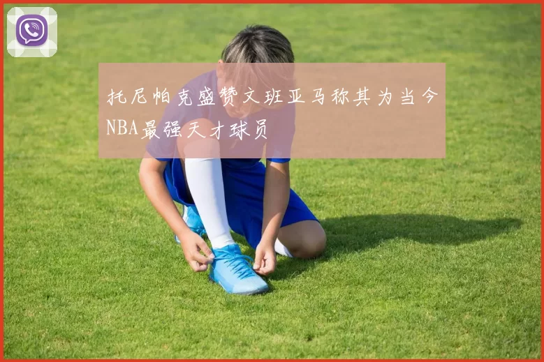 托尼帕克盛赞文班亚马称其为当今NBA最强天才球员